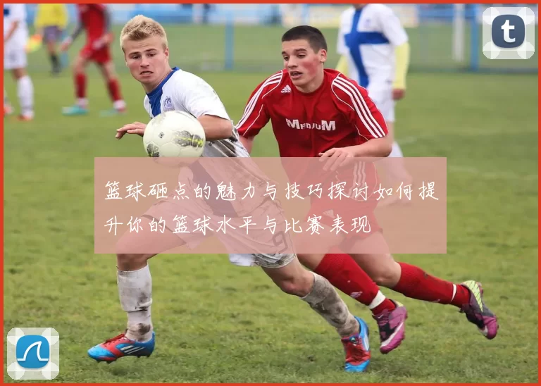 篮球砸点的魅力与技巧探讨如何提升你的篮球水平与比赛表现