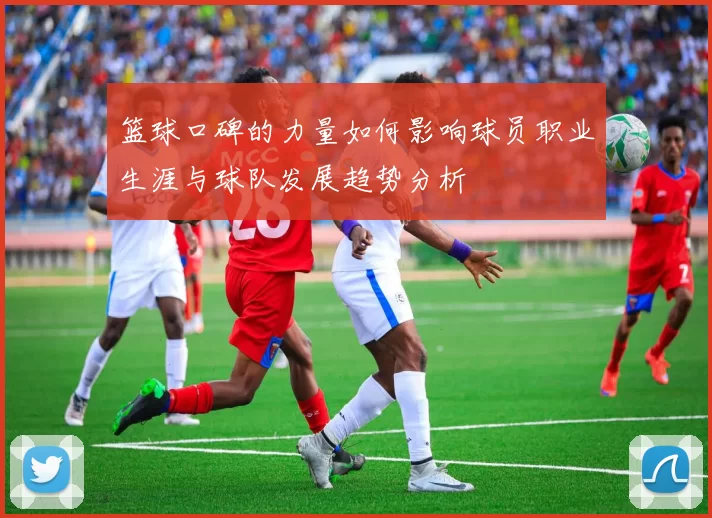 篮球口碑的力量如何影响球员职业生涯与球队发展趋势分析