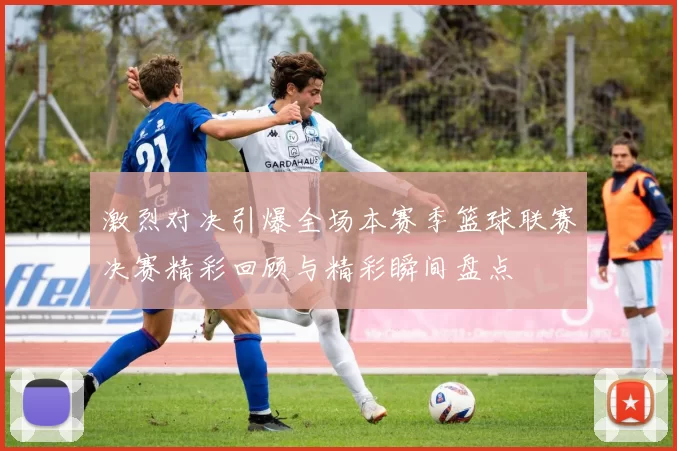 激烈对决引爆全场本赛季篮球联赛决赛精彩回顾与精彩瞬间盘点