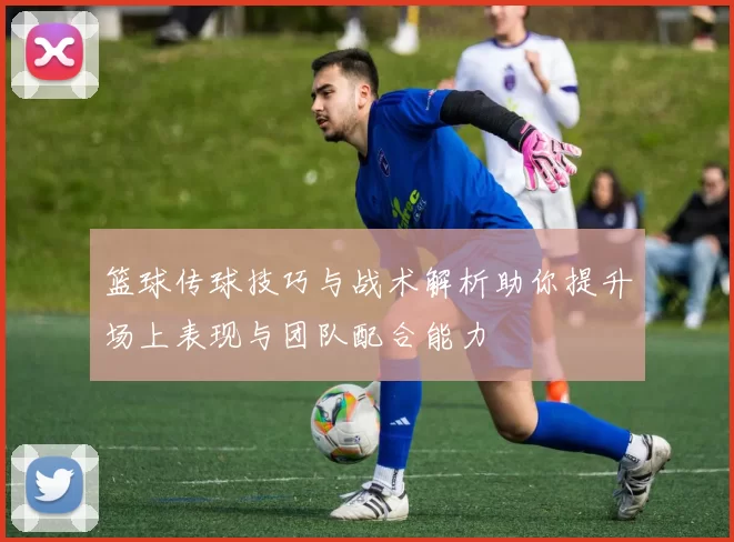 篮球传球技巧与战术解析助你提升场上表现与团队配合能力